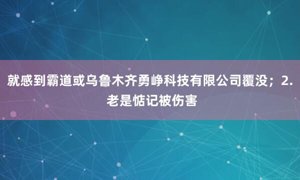 就感到霸道或乌鲁木齐勇峥科技有限公司覆没；2. 老是惦记被伤害