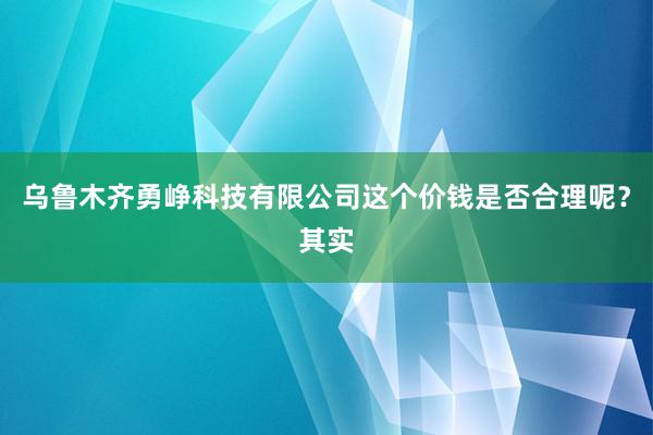 乌鲁木齐勇峥科技有限公司这个价钱是否合理呢？其实