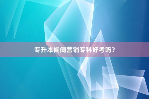 专升本阛阓营销专科好考吗？